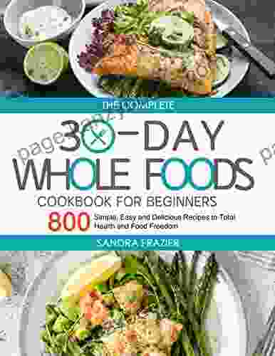 The Complete 30 Day Whole Foods Cookbook For Beginners: 800 Simple Easy And Delicious Recipes To Total Health And Food Freedom