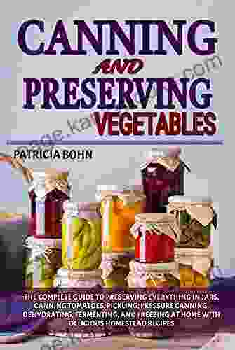 Canning And Preserving Vegetables: The Complete Guide To Preserving Everything In Jars Canning Tomatoes Pickling Pressure Canning Dehydrating Fermenting And Freezing With Easy Homestead Recipes