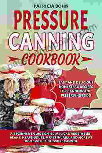 Pressure Canning Cookbook: A Beginner S Guide On How To Can Vegetables Beans Meats Soups Meals In Jars And More At Home With A Pressure Canner Includes Easy And Delicious Homestead Recipes